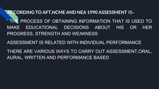 ACCORDING TO AFT,NCME AND NEA 1990 ASSESSMENT IS-
‘ THE PROCESS OF OBTAINING INFORMATION THAT IS USED TO
MAKE EDUCATIONAL DECISIONS ABOUT HIS OR HER
PROGRESS, STRENGTH AND WEAKNESS
ASSESSMENT IS RELATED WITH INDIVIDUAL PERFORMANCE
THERE ARE VARIOUS WAYS TO CARRY OUT ASSESSMENT,ORAL,
AURAL, WRITTEN AND PERFORMANCE BASED
 