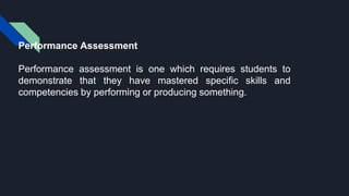 Performance Assessment
Performance assessment is one which requires students to
demonstrate that they have mastered specific skills and
competencies by performing or producing something.
 