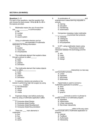 SECTION A (50 MARKS)


Questions 1 – 2                                         8.        A combination of ________________ and
For each of the questions, read the question first            entertainment makes learning enjoyable in
and choose the best answer. Write A, B, C or D in             schools.
the spaces provided.                                              A. training
                                                                  B. education
1.      Multimedia means the use of more than                     C. transferring
     one ______________ in communication.                         D. examination
        A. file
        B. number                                       9.       Companies nowadays make multimedia
        C. media                                              ______________to promote their products.
        D. sound system                                          A. indirectly
                                                                 B. catalogues
2.       Using a multimedia directory and an                     C. opportunity
     ______________ are examples of multimedia                   D. encyclopedias
     application for finding information.
         A. text                                        10.        In ICT, using multimedia means using
         B. joystick                                          various ________. The process involves
         C. voice over                                        interaction between the technology and the
         D. encyclopedia                                      user.
                                                                   A. arts
3.       The multimedia element that explains ideas                B. news
     through a picture is called ______.                           C. media
         A. audio                                                  D. design
         B. video
         C. graphic
         D. animation

4.      The multimedia element that makes objects
     move is called_______________                      11.      _______________interactivity is a two-way
        A. audio                                              communication process.
        B. video                                                 A. Linear
        C. graphic                                               B. Hypertext
        D. animation                                             C. Non-linear
                                                                 D. Multimedia
5.        In medicine, doctors can practice or be
     trained in performing high-risk surgery by using   12.       Hypermedia is used to connect a
     ___________ surgery.                                     multimedia application to another ____
          A. two dimension                                        A. word
          B. space                                                B. audio
          C. virtual                                              C. media
          D. media                                                D. graphic

6.      Engineers design cars before producing          13.      _______connects a word or a phrase to
     them by using a multimedia application called            another screen in a multimedia program.
     _____ .                                                     A. Hypertext
        A. Computer-Aided Design                                 B. Hypermedia
        B. Computer-Aided Coding                                 C. Linear interactivity
        C. Computer-Aided Development                            D. Non-linear interactivity
        D. Computer-Aided Documentation
                                                        14.       ________________refers to the way users
7.       There are ____ main elements in                      communicate with a multimedia application or
     multimedia.                                              program.
         A. four                                                  A. Internet
         B. five                                                  B. ToolBook
         C. eight                                                 C. Authorware
         D. seven                                                 D. Interactivity
 