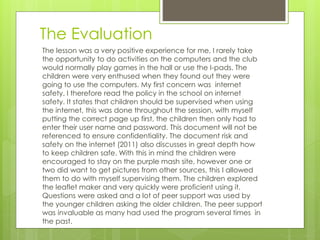 The Evaluation
The lesson was a very positive experience for me, I rarely take
the opportunity to do activities on the computers and the club
would normally play games in the hall or use the I-pads. The
children were very enthused when they found out they were
going to use the computers. My first concern was internet
safety. I therefore read the policy in the school on internet
safety. It states that children should be supervised when using
the internet, this was done throughout the session, with myself
putting the correct page up first, the children then only had to
enter their user name and password. This document will not be
referenced to ensure confidentiality. The document risk and
safety on the internet (2011) also discusses in great depth how
to keep children safe. With this in mind the children were
encouraged to stay on the purple mash site, however one or
two did want to get pictures from other sources, this I allowed
them to do with myself supervising them. The children explored
the leaflet maker and very quickly were proficient using it.
Questions were asked and a lot of peer support was used by
the younger children asking the older children. The peer support
was invaluable as many had used the program several times in
the past.
 