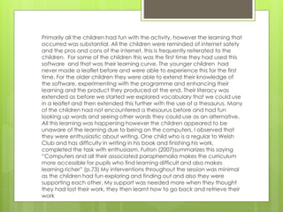 Primarily all the children had fun with the activity, however the learning that
occurred was substantial. All the children were reminded of internet safety
and the pros and cons of the internet, this is frequently reiterated to the
children. For some of the children this was the first time they had used this
software and that was their learning curve. The younger children had
never made a leaflet before and were able to experience this for the first
time. For the older children they were able to extend their knowledge of
the software, experimenting with the programme and enhancing their
learning and the product they produced at the end. Their literacy was
extended as before we started we explored vocabulary that we could use
in a leaflet and then extended this further with the use of a thesaurus. Many
of the children had not encountered a thesaurus before and had fun
looking up words and seeing other words they could use as an alternative.
All this learning was happening however the children appeared to be
unaware of the learning due to being on the computers. I observed that
they were enthusiastic about writing. One child who is a regular to Welsh
Club and has difficulty in writing in his book and finishing his work,
completed the task with enthusiasm. Fulton (2007)summarizes this saying
“Computers and all their associated paraphernalia makes the curriculum
more accessible for pupils who find learning difficult and also makes
learning richer” (p.73) My interventions throughout the session was minimal
as the children had fun exploring and finding out and also they were
supporting each other. My support was needed more when they thought
they had lost their work, they then learnt how to go back and retrieve their
work
 