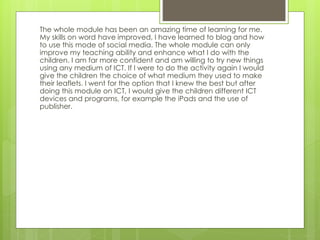 The whole module has been an amazing time of learning for me.
My skills on word have improved, I have learned to blog and how
to use this mode of social media. The whole module can only
improve my teaching ability and enhance what I do with the
children. I am far more confident and am willing to try new things
using any medium of ICT. If I were to do the activity again I would
give the children the choice of what medium they used to make
their leaflets. I went for the option that I knew the best but after
doing this module on ICT, I would give the children different ICT
devices and programs, for example the iPads and the use of
publisher.
 