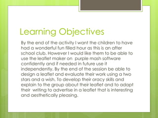 Learning Objectives
By the end of the activity I want the children to have
had a wonderful fun filled hour as this is an after
school club. However I would like them to be able to
use the leaflet maker on purple mash software
confidently and if needed in future use it
independently. By the end of the session be able to
design a leaflet and evaluate their work using a two
stars and a wish. To develop their oracy skills and
explain to the group about their leaflet and to adapt
their writing to advertise in a leaflet that is interesting
and aesthetically pleasing.
 