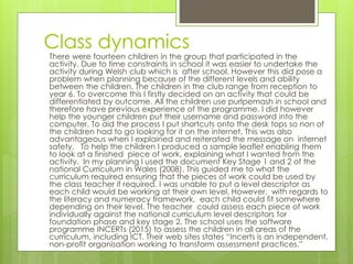Class dynamics
There were fourteen children in the group that participated in the
activity. Due to time constraints in school it was easier to undertake the
activity during Welsh club which is after school. However this did pose a
problem when planning because of the different levels and ability
between the children. The children in the club range from reception to
year 6. To overcome this I firstly decided on an activity that could be
differentiated by outcome. All the children use purlpemash in school and
therefore have previous experience of the programme. I did however
help the younger children put their username and password into the
computer. To aid the process I put shortcuts onto the desk tops so non of
the children had to go looking for it on the internet. This was also
advantageous when I explained and reiterated the message on internet
safety. To help the children I produced a sample leaflet enabling them
to look at a finished piece of work, explaining what I wanted from the
activity. In my planning I used the document Key Stage 1 and 2 of the
national Curriculum in Wales (2008). This guided me to what the
curriculum required ensuring that the pieces of work could be used by
the class teacher if required. I was unable to put a level descriptor as
each child would be working at their own level. However, with regards to
the literacy and numeracy framework, each child could fit somewhere
depending on their level. The teacher could assess each piece of work
individually against the national curriculum level descriptors for
foundation phase and key stage 2. The school uses the software
programme INCERTs (2015) to assess the children in all areas of the
curriculum, including ICT. Their web sites states “Incerts is an independent,
non-profit organisation working to transform assessment practices.”
 