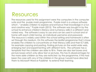 Resources
The resources used for this assignment were the computers in the computer
suite and the purple mash programme. Purple mash is a unique software
which ,” enables children to explore and enhance their knowledge in a fun
and creative way.” Purple mash (2015) The software was bought in by the
school to enhance children's literacy and numeracy skills in a different and
varied way. The software is easy to use and can be used in school and at
home with each child having an individual username and password.
The resource is widely used within the school setting and homework is often
set through this medium. On this software the leaflet programme that I chose
enables the children to concentrate on their literacy skills and their ICT skills,
for example copying and pasting, finding pictures on the world wide web,
enlarging text and experimenting with different fonts. The software has a
template that the children are able to fill in. There are also text boxes and
picture boxes which only allow text or pictures. This has its disadvantages for
the more able children as they are restricted by the programme. If this had
been the case with any of the children in the group I would have directed
them to Microsoft Word or Publisher to extend their learning.
 