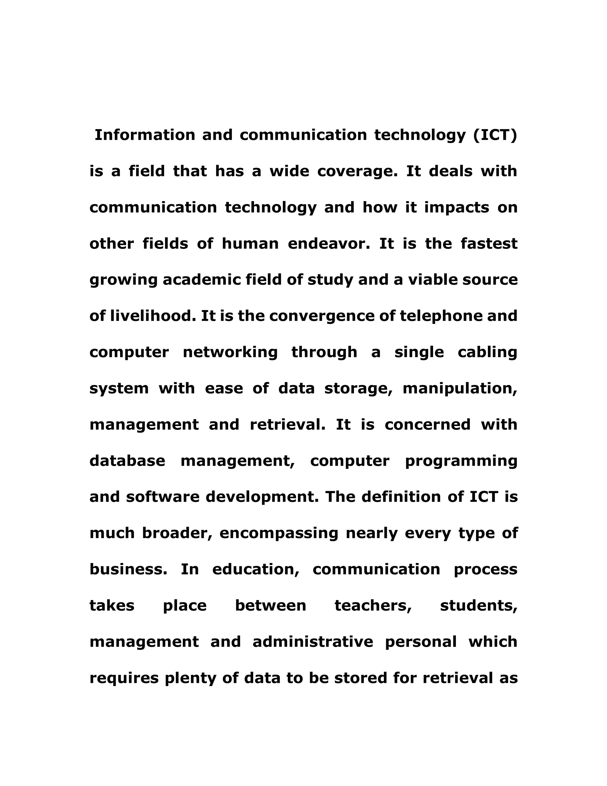 Information and communication technology (ICT)
is a field that has a wide coverage. It deals with
communication technology and how it impacts on
other fields of human endeavor. It is the fastest
growing academic field of study and a viable source
of livelihood. It is the convergence of telephone and
computer networking through a single cabling
system with ease of data storage, manipulation,
management and retrieval. It is concerned with
database management, computer programming
and software development. The definition of ICT is
much broader, encompassing nearly every type of
business. In education, communication process
takes place between teachers, students,
management and administrative personal which
requires plenty of data to be stored for retrieval as
 