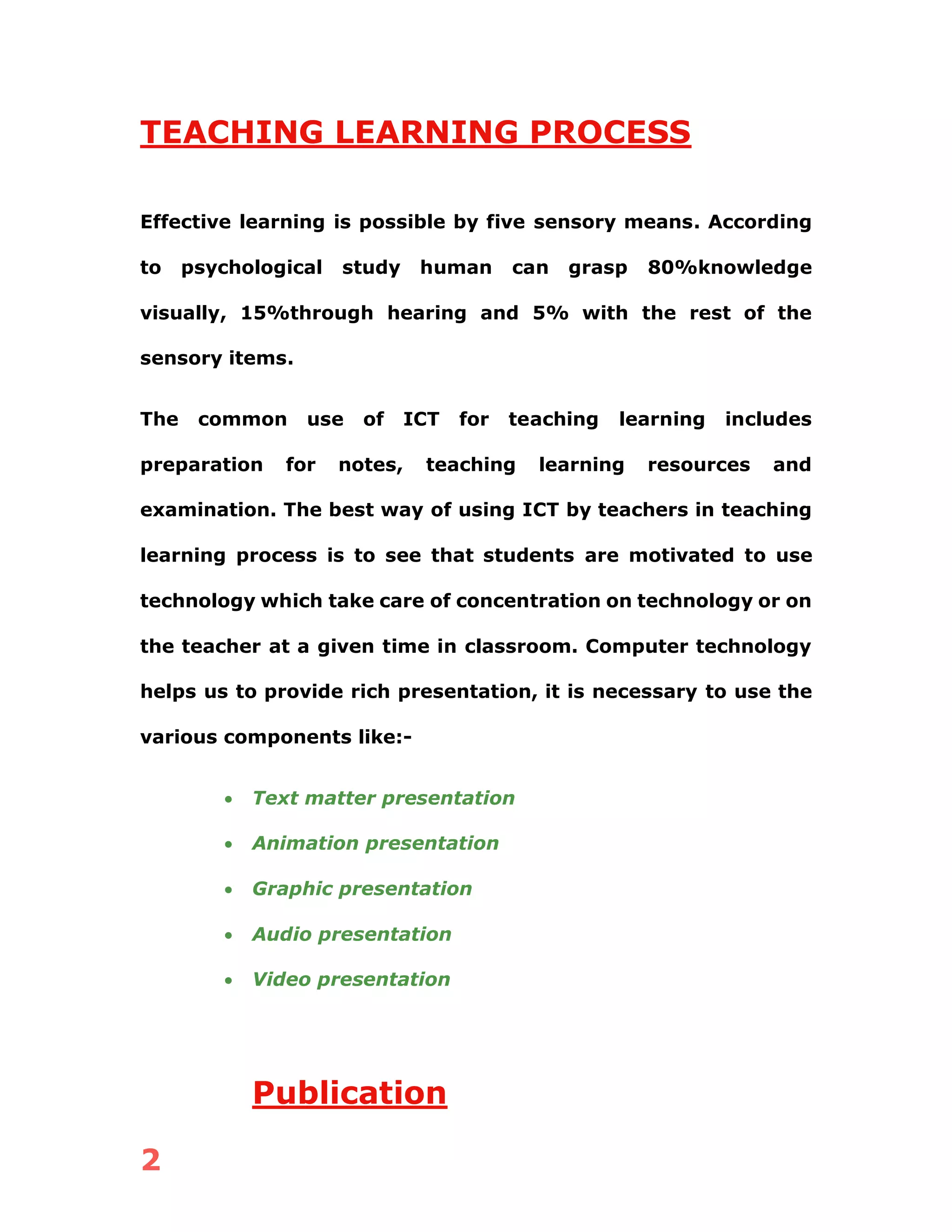 2
TEACHING LEARNING PROCESS
Effective learning is possible by five sensory means. According
to psychological study human can grasp 80%knowledge
visually, 15%through hearing and 5% with the rest of the
sensory items.
The common use of ICT for teaching learning includes
preparation for notes, teaching learning resources and
examination. The best way of using ICT by teachers in teaching
learning process is to see that students are motivated to use
technology which take care of concentration on technology or on
the teacher at a given time in classroom. Computer technology
helps us to provide rich presentation, it is necessary to use the
various components like:-
• Text matter presentation
• Animation presentation
• Graphic presentation
• Audio presentation
• Video presentation
Publication
 