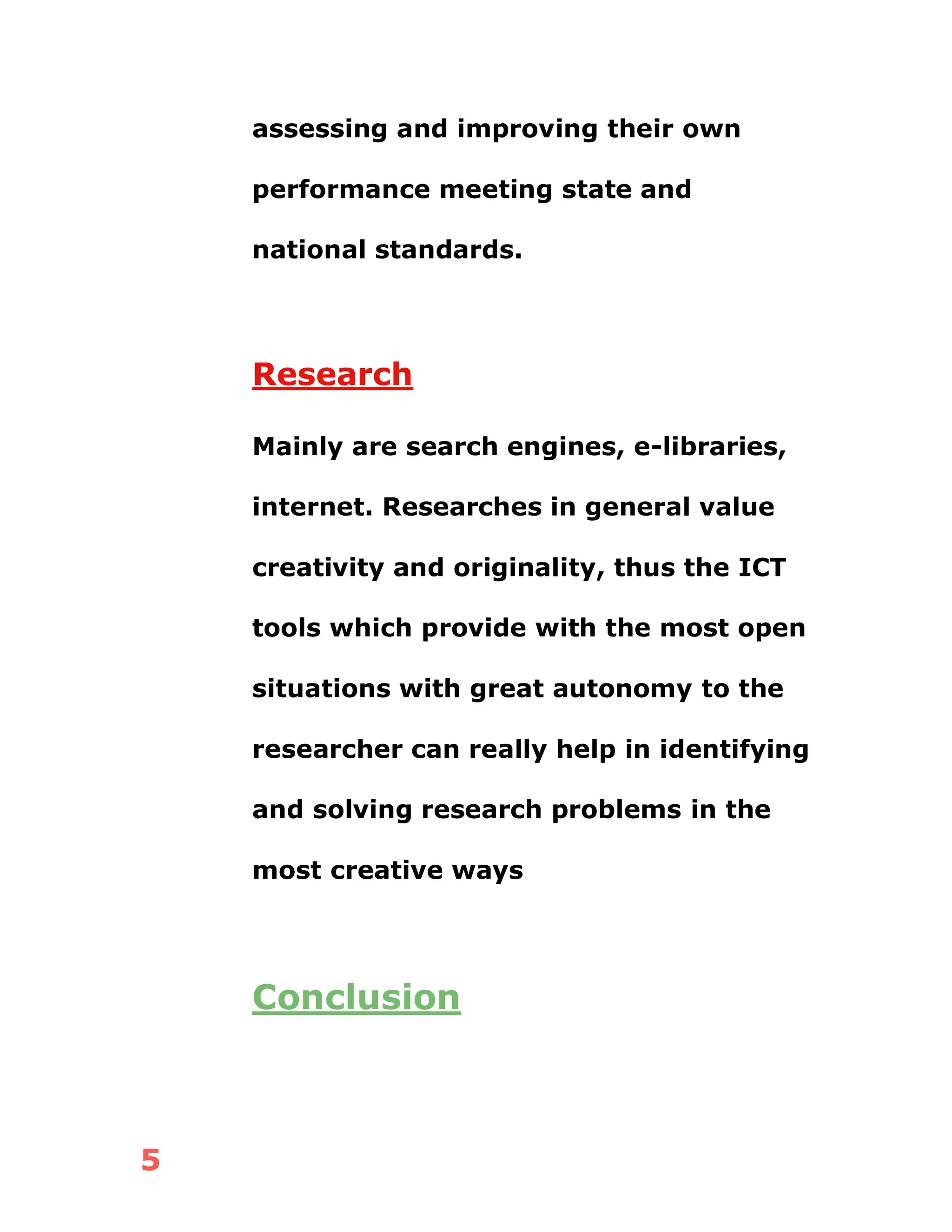 5
assessing and improving their own
performance meeting state and
national standards.
Research
Mainly are search engines, e-libraries,
internet. Researches in general value
creativity and originality, thus the ICT
tools which provide with the most open
situations with great autonomy to the
researcher can really help in identifying
and solving research problems in the
most creative ways
Conclusion
 