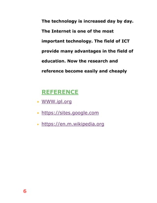 6
The technology is increased day by day.
The Internet is one of the most
important technology. The field of ICT
provide many advantages in the field of
education. Now the research and
reference become easily and cheaply
REFERENCE
• WWW.ipl.org
• https://sites.google.com
• https://en.m.wikipedia.org
 
