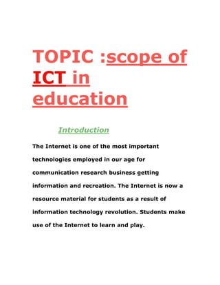 TOPIC :scope of
ICT in
education
Introduction
The Internet is one of the most important
technologies employed in our age for
communication research business getting
information and recreation. The Internet is now a
resource material for students as a result of
information technology revolution. Students make
use of the Internet to learn and play.
 