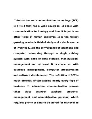 Information and communication technology (ICT)
is a field that has a wide coverage. It deals with
communication technology and how it impacts on
other fields of human endeavor. It is the fastest
growing academic field of study and a viable source
of livelihood. It is the convergence of telephone and
computer networking through a single cabling
system with ease of data storage, manipulation,
management and retrieval. It is concerned with
database management, computer programming
and software development. The definition of ICT is
much broader, encompassing nearly every type of
business. In education, communication process
takes place between teachers, students,
management and administrative personal which
requires plenty of data to be stored for retrieval as
 