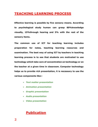 2
TEACHING LEARNING PROCESS
Effective learning is possible by five sensory means. According
to psychological study human can grasp 80%knowledge
visually, 15%through hearing and 5% with the rest of the
sensory items.
The common use of ICT for teaching learning includes
preparation for notes, teaching learning resources and
examination. The best way of using ICT by teachers in teaching
learning process is to see that students are motivated to use
technology which take care of concentration on technology or on
the teacher at a given time in classroom. Computer technology
helps us to provide rich presentation, it is necessary to use the
various components like:-
• Text matter presentation
• Animation presentation
• Graphic presentation
• Audio presentation
• Video presentation
Publication
 
