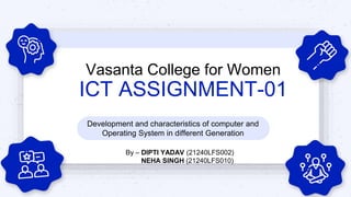 Vasanta College for Women
ICT ASSIGNMENT-01
Development and characteristics of computer and
Operating System in different Generation
By – DIPTI YADAV (21240LFS002)
NEHA SINGH (21240LFS010)
 