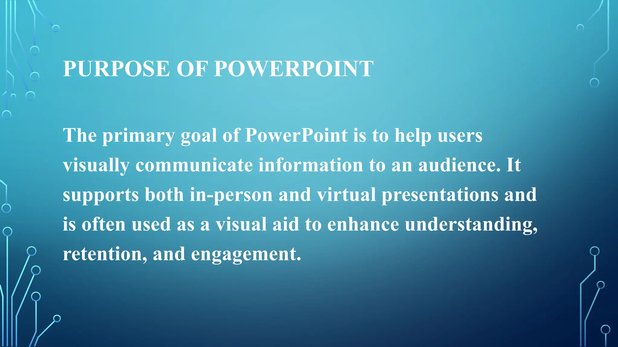 PURPOSE OF POWERPOINT
The primary goal of PowerPoint is to help users
visually communicate information to an audience. It
supports both in-person and virtual presentations and
is often used as a visual aid to enhance understanding,
retention, and engagement.
 