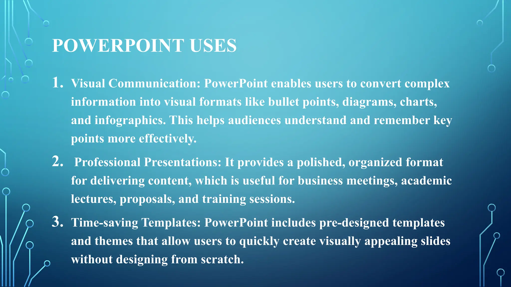 POWERPOINT USES
1. Visual Communication: PowerPoint enables users to convert complex
information into visual formats like bullet points, diagrams, charts,
and infographics. This helps audiences understand and remember key
points more effectively.
2. Professional Presentations: It provides a polished, organized format
for delivering content, which is useful for business meetings, academic
lectures, proposals, and training sessions.
3. Time-saving Templates: PowerPoint includes pre-designed templates
and themes that allow users to quickly create visually appealing slides
without designing from scratch.
 