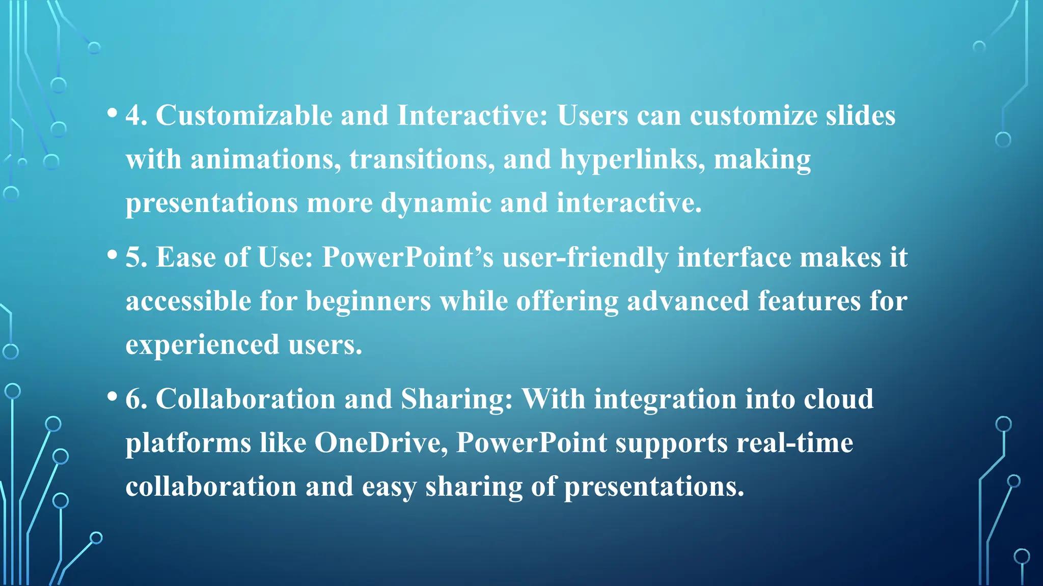 • 4. Customizable and Interactive: Users can customize slides
with animations, transitions, and hyperlinks, making
presentations more dynamic and interactive.
• 5. Ease of Use: PowerPoint’s user-friendly interface makes it
accessible for beginners while offering advanced features for
experienced users.
• 6. Collaboration and Sharing: With integration into cloud
platforms like OneDrive, PowerPoint supports real-time
collaboration and easy sharing of presentations.
 