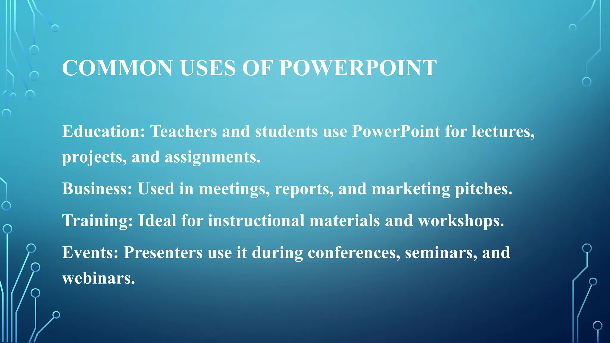 COMMON USES OF POWERPOINT
Education: Teachers and students use PowerPoint for lectures,
projects, and assignments.
Business: Used in meetings, reports, and marketing pitches.
Training: Ideal for instructional materials and workshops.
Events: Presenters use it during conferences, seminars, and
webinars.
 