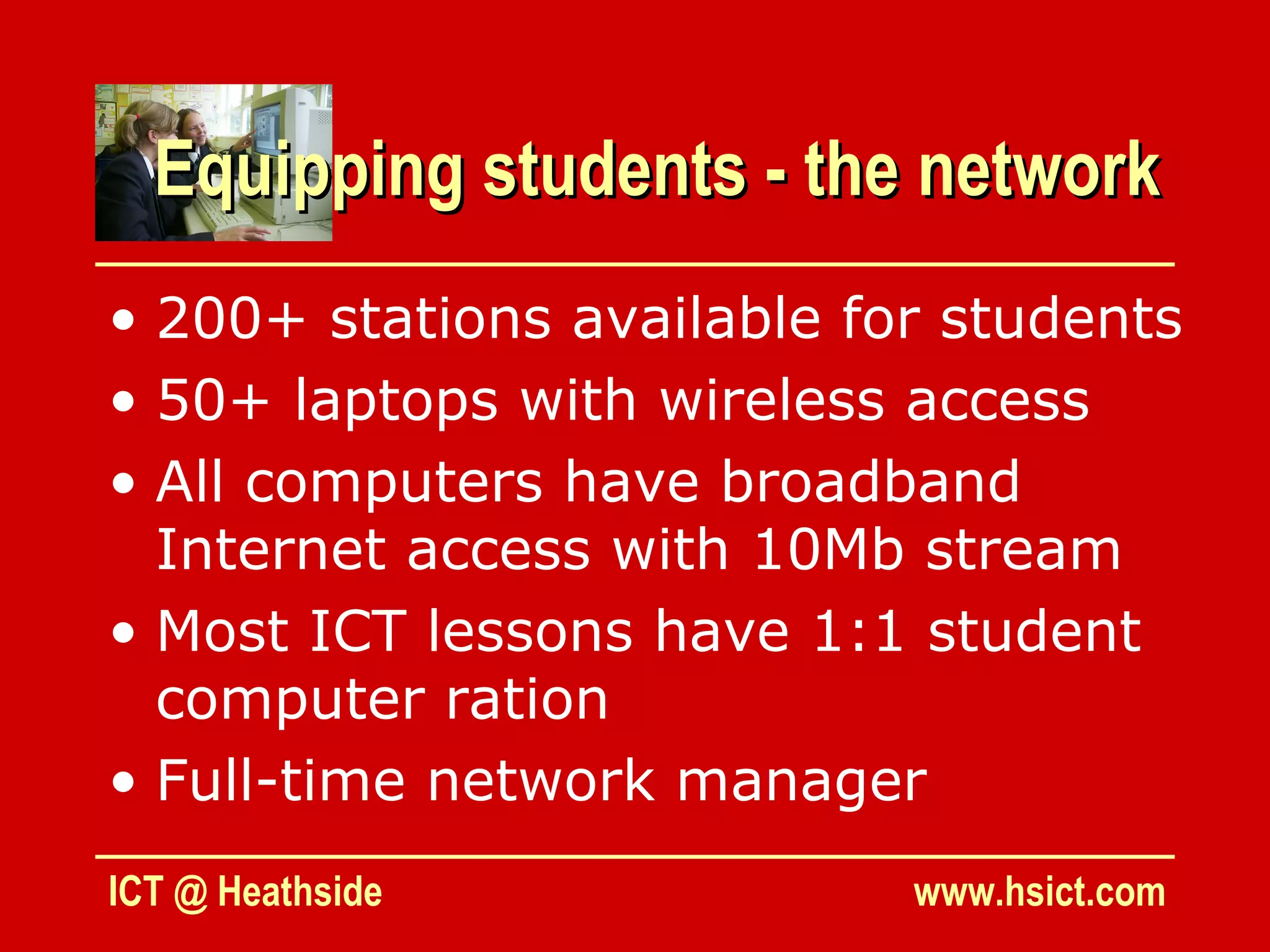 Equipping students - the network
• 200+ stations available for students
• 50+ laptops with wireless access
• All computers have broadband
  Internet access with 10Mb stream
• Most ICT lessons have 1:1 student
  computer ration
• Full-time network manager
ICT @ Heathside             www.hsict.com
 