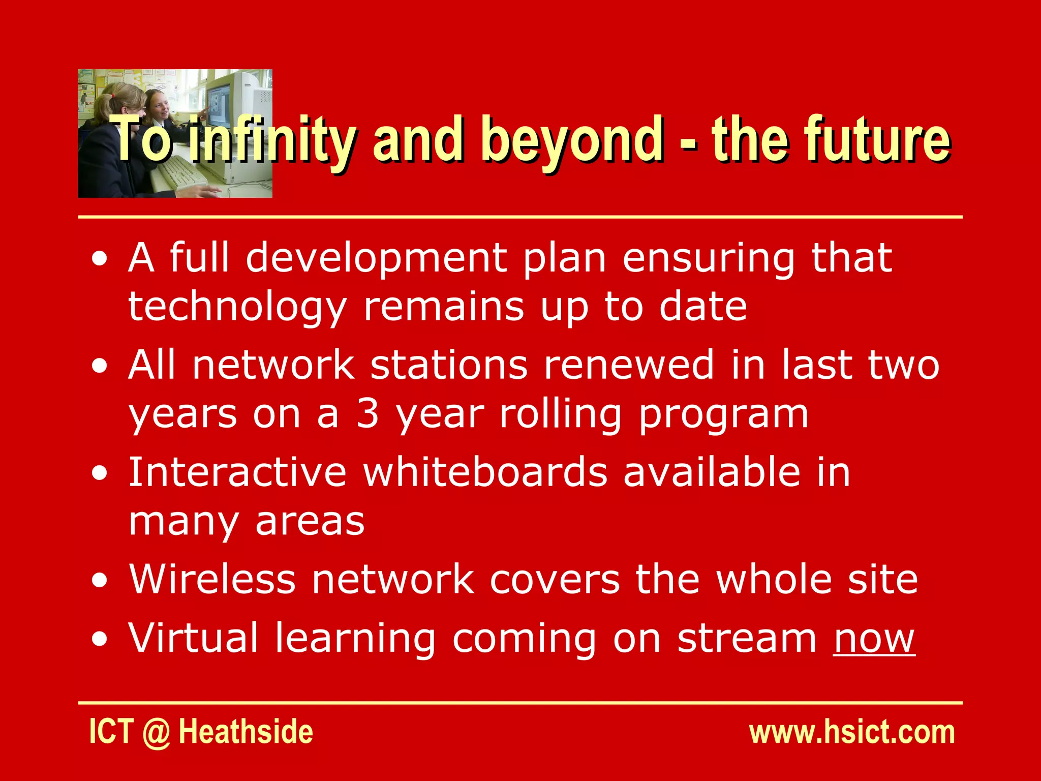To infinity and beyond - the future
• A full development plan ensuring that
  technology remains up to date
• All network stations renewed in last two
  years on a 3 year rolling program
• Interactive whiteboards available in
  many areas
• Wireless network covers the whole site
• Virtual learning coming on stream now

ICT @ Heathside                 www.hsict.com
 