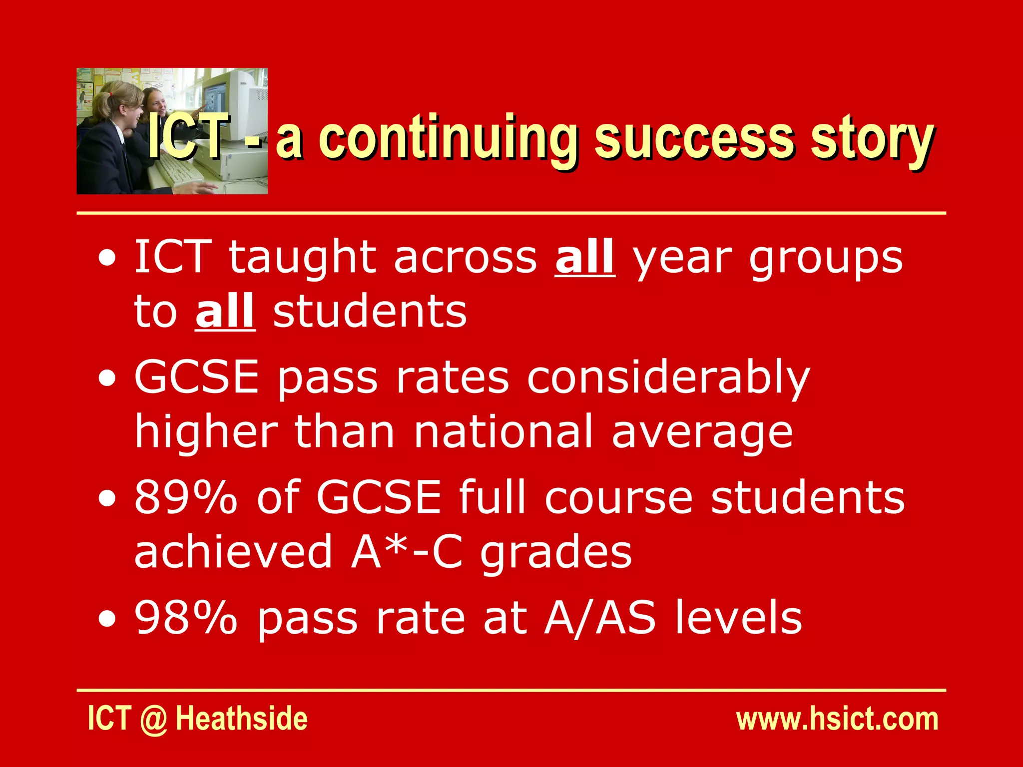 ICT - a continuing success story
• ICT taught across all year groups
  to all students
• GCSE pass rates considerably
  higher than national average
• 89% of GCSE full course students
  achieved A*-C grades
• 98% pass rate at A/AS levels

ICT @ Heathside            www.hsict.com
 