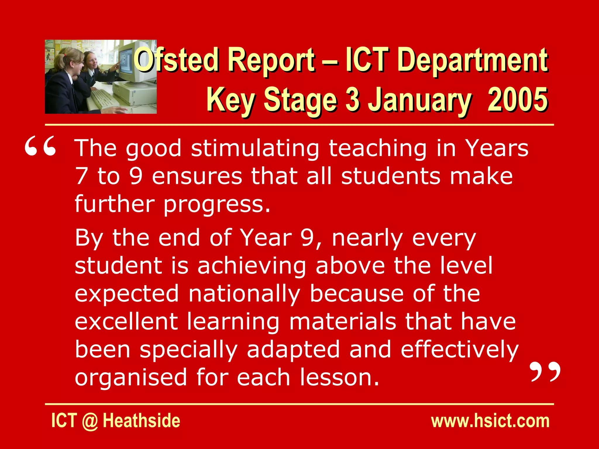 Ofsted Report – ICT Department
              Key Stage 3 January 2005

“   The good stimulating teaching in Years
    7 to 9 ensures that all students make
    further progress.
    By the end of Year 9, nearly every
    student is achieving above the level
    expected nationally because of the
    excellent learning materials that have
    been specially adapted and effectively
    organised for each lesson.
ICT @ Heathside
                                           ”
                                 www.hsict.com
 