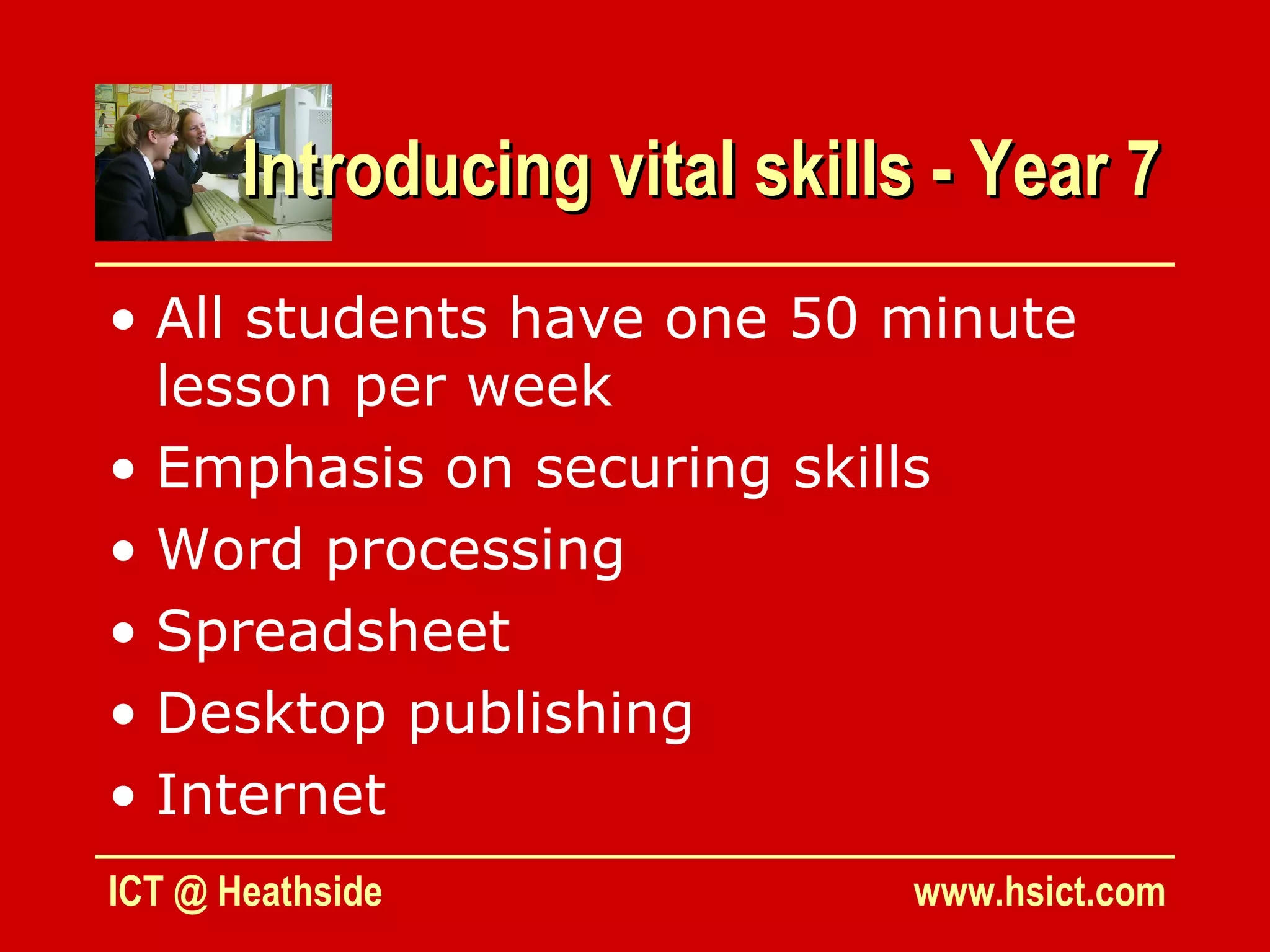 Introducing vital skills - Year 7
• All students have one 50 minute
  lesson per week
• Emphasis on securing skills
• Word processing
• Spreadsheet
• Desktop publishing
• Internet
ICT @ Heathside                www.hsict.com
 