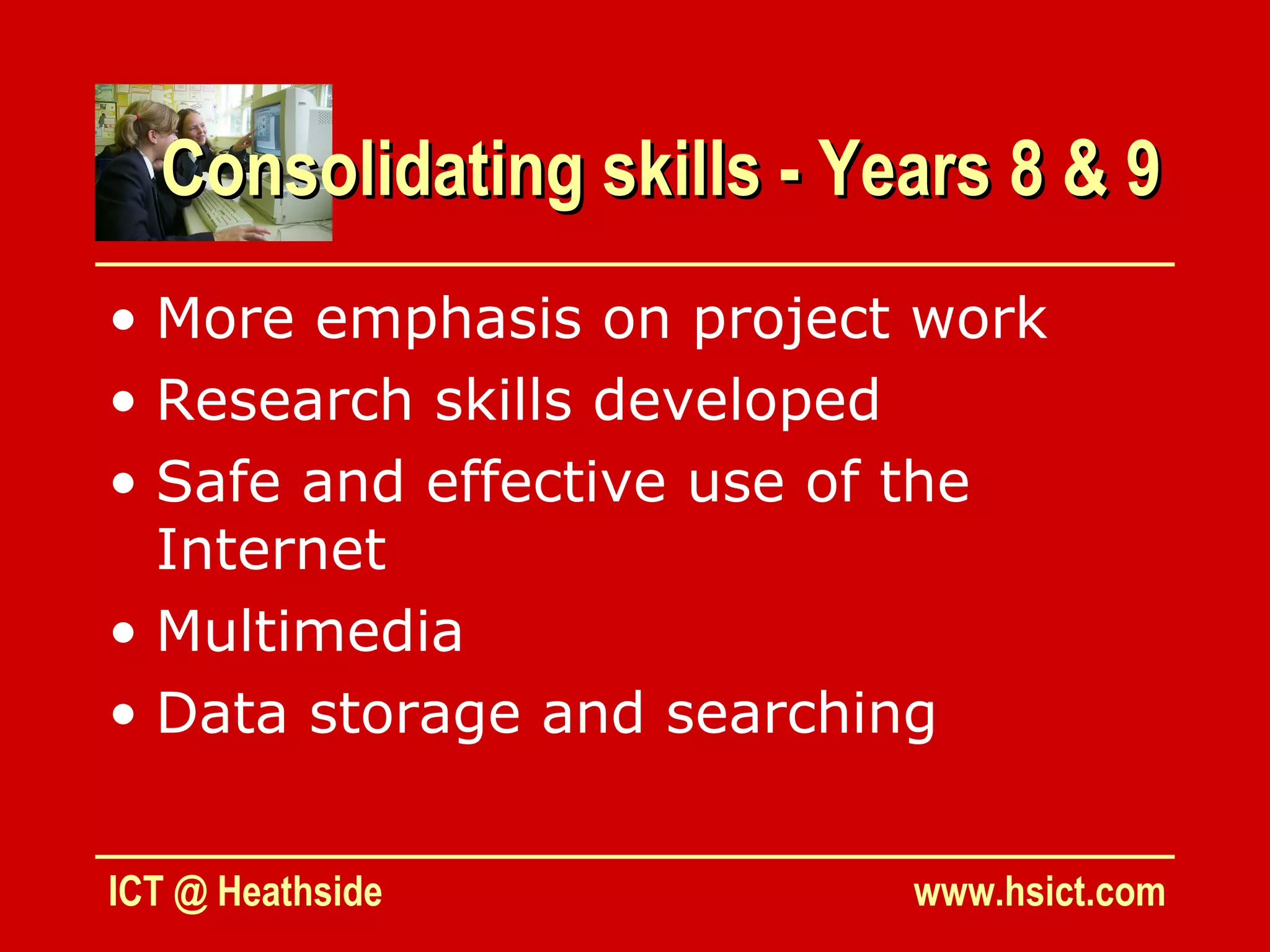 Consolidating skills - Years 8 & 9
• More emphasis on project work
• Research skills developed
• Safe and effective use of the
  Internet
• Multimedia
• Data storage and searching


ICT @ Heathside            www.hsict.com
 