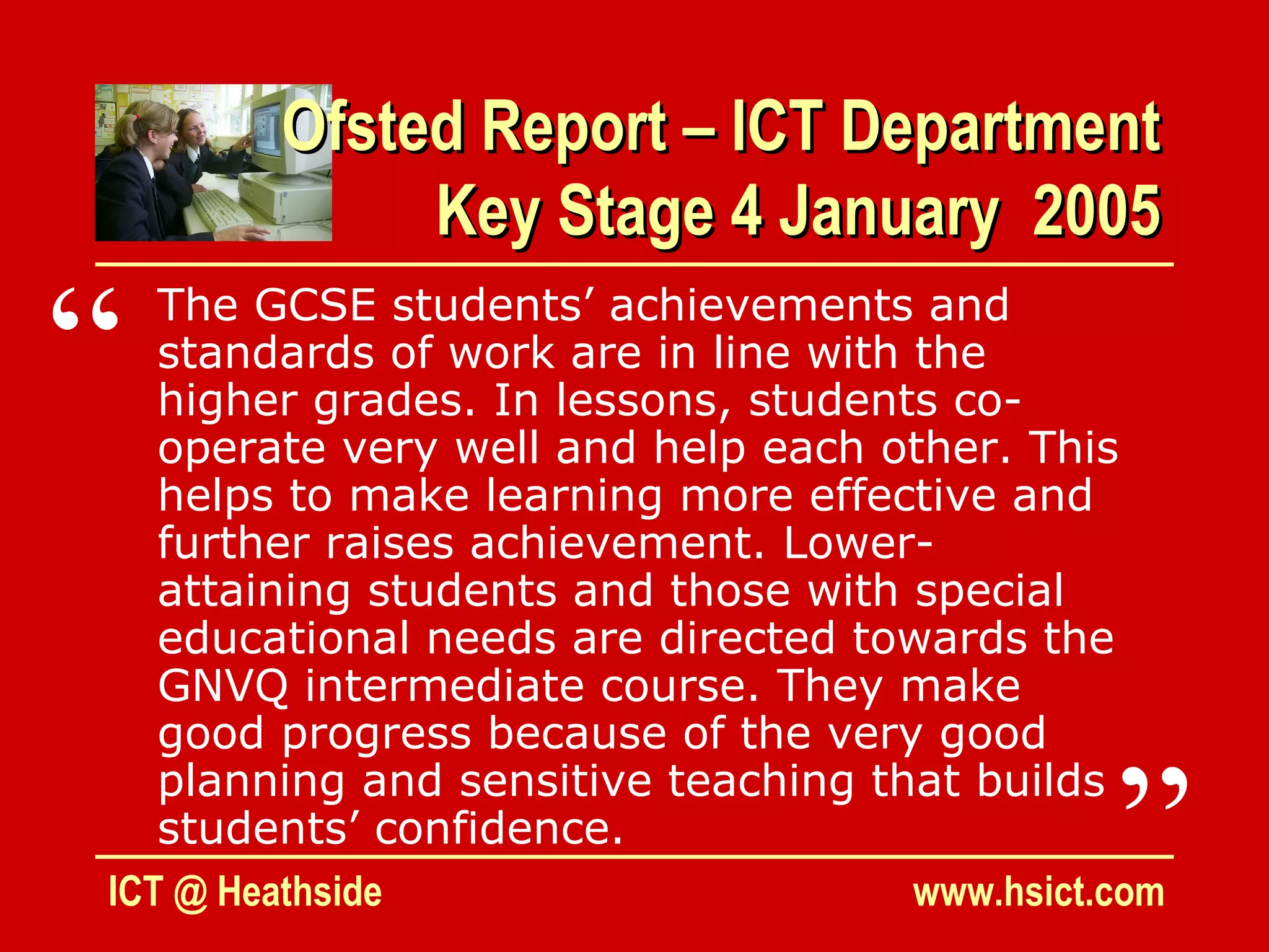 Ofsted Report – ICT Department
             Key Stage 4 January 2005

“  The GCSE students’ achievements and
   standards of work are in line with the
   higher grades. In lessons, students co-
   operate very well and help each other. This
   helps to make learning more effective and
   further raises achievement. Lower-
   attaining students and those with special
   educational needs are directed towards the
   GNVQ intermediate course. They make
   good progress because of the very good


                                                ”
   planning and sensitive teaching that builds
   students’ confidence.
ICT @ Heathside                       www.hsict.com
 