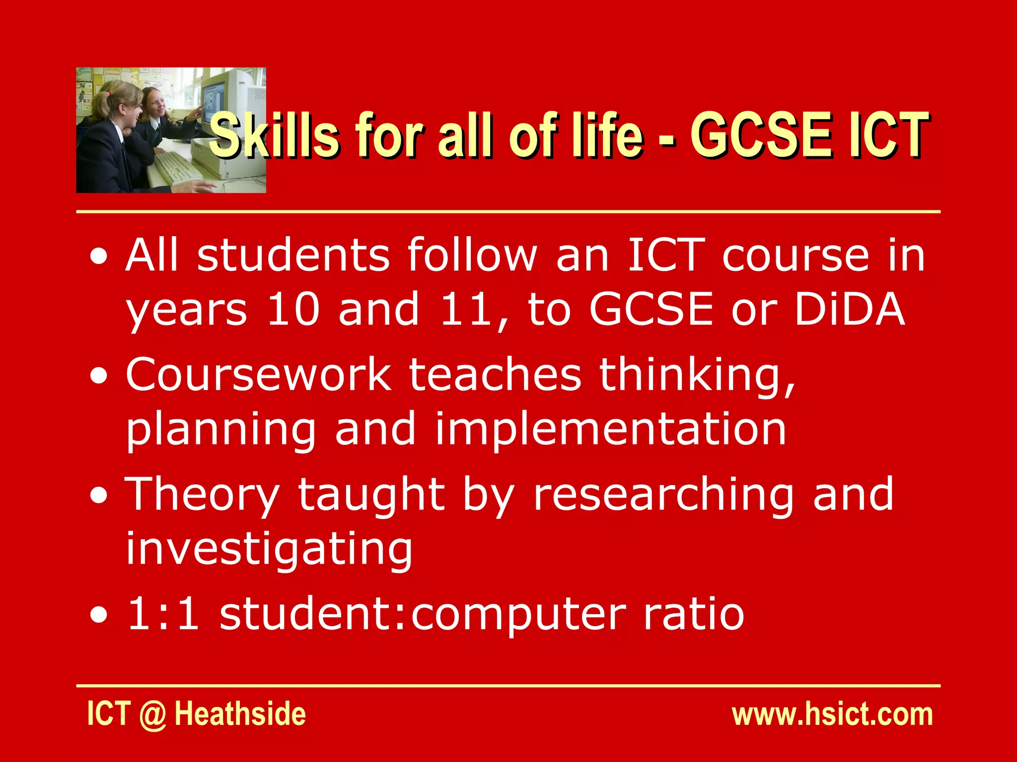 Skills for all of life - GCSE ICT
• All students follow an ICT course in
  years 10 and 11, to GCSE or DiDA
• Coursework teaches thinking,
  planning and implementation
• Theory taught by researching and
  investigating
• 1:1 student:computer ratio

ICT @ Heathside                www.hsict.com
 