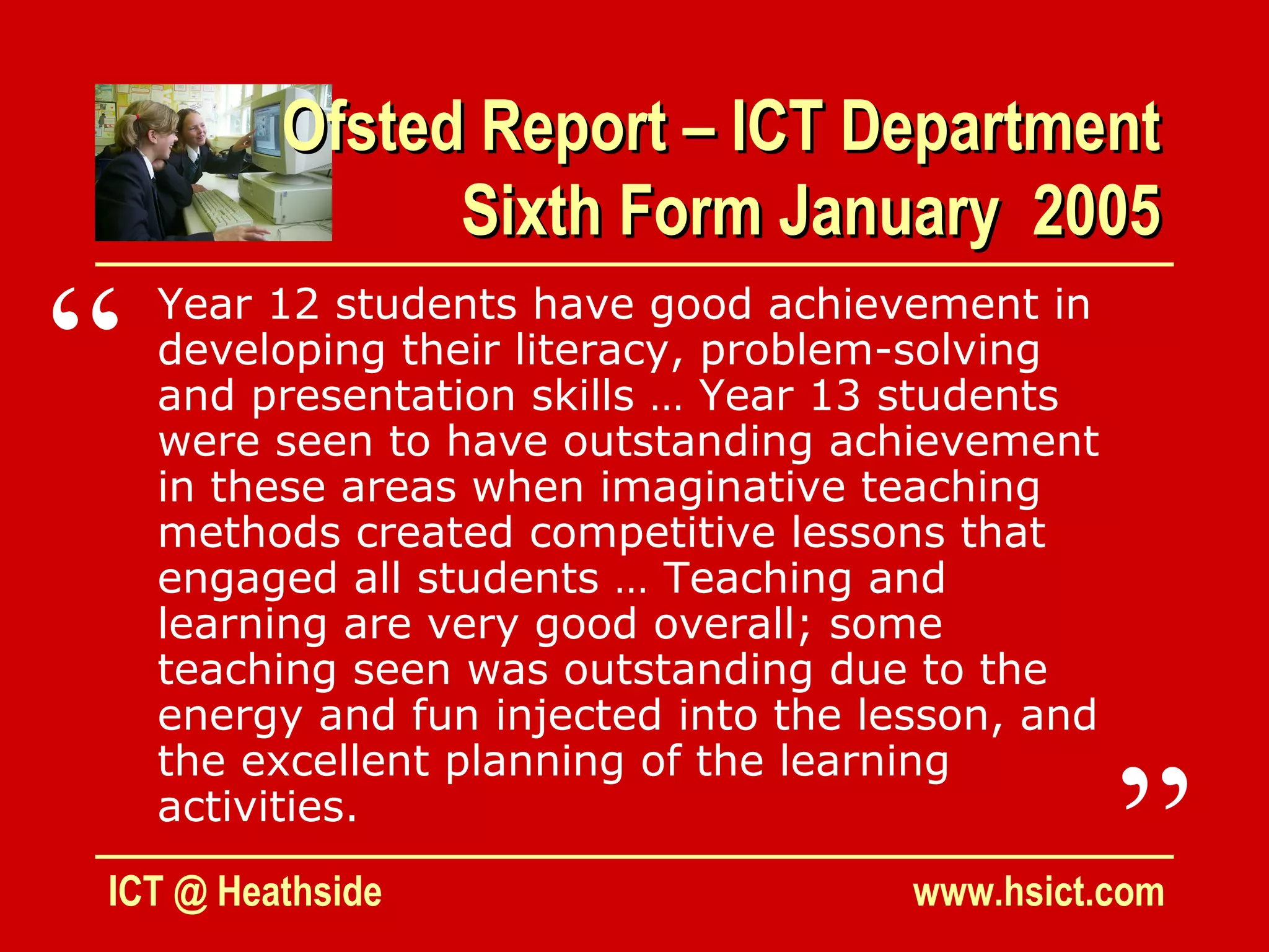 Ofsted Report – ICT Department
               Sixth Form January 2005

“   Year 12 students have good achievement in
    developing their literacy, problem-solving
    and presentation skills … Year 13 students
    were seen to have outstanding achievement
    in these areas when imaginative teaching
    methods created competitive lessons that
    engaged all students … Teaching and
    learning are very good overall; some
    teaching seen was outstanding due to the
    energy and fun injected into the lesson, and


                                                   ”
    the excellent planning of the learning
    activities.
ICT @ Heathside                        www.hsict.com
 