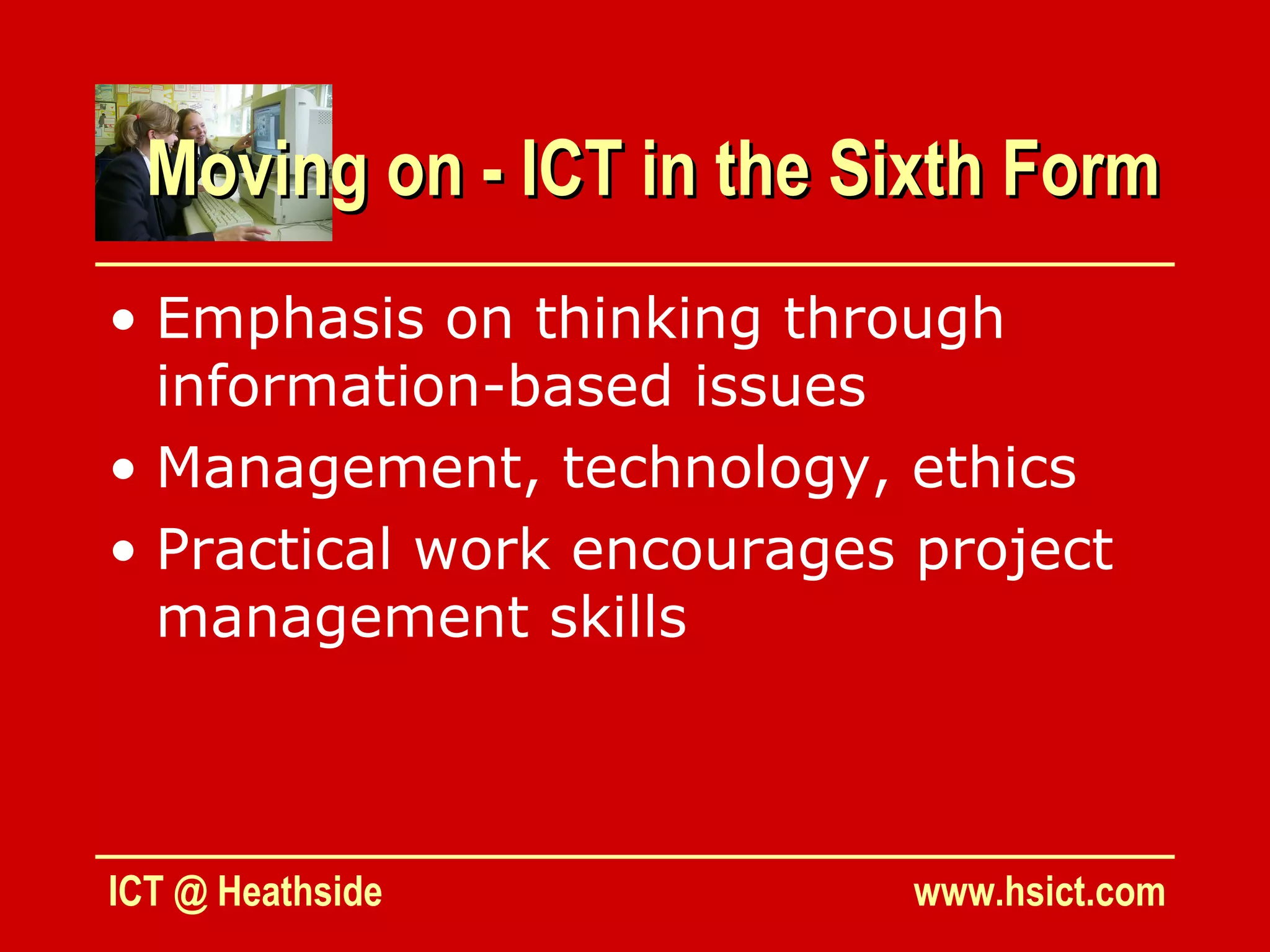 Moving on - ICT in the Sixth Form
• Emphasis on thinking through
  information-based issues
• Management, technology, ethics
• Practical work encourages project
  management skills



ICT @ Heathside             www.hsict.com
 