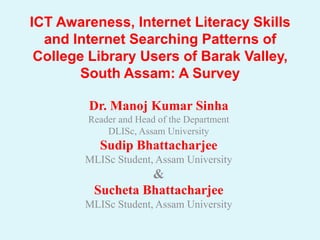ICT Awareness, Internet Literacy Skills
  and Internet Searching Patterns of
 College Library Users of Barak Valley,
        South Assam: A Survey

        Dr. Manoj Kumar Sinha
        Reader and Head of the Department
            DLISc, Assam University
           Sudip Bhattacharjee
        MLISc Student, Assam University
                  &
         Sucheta Bhattacharjee
        MLISc Student, Assam University
 