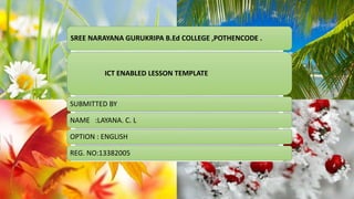 SREE NARAYANA GURUKRIPA B.Ed COLLEGE ,POTHENCODE . 
ICT ENABLED LESSON TEMPLATE 
SUBMITTED BY 
NAME :LAYANA. C. L 
OPTION : ENGLISH 
REG. NO:13382005 
 