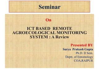 Seminar
On
ICT BASED REMOTE
AGROECOLOGICAL MONITORING
SYSTEM : A Review
Presented BY
Surya Prakash Gupta
Ph.D. II Sem.
Deptt. of Entomology
COA,RAIPUR
 