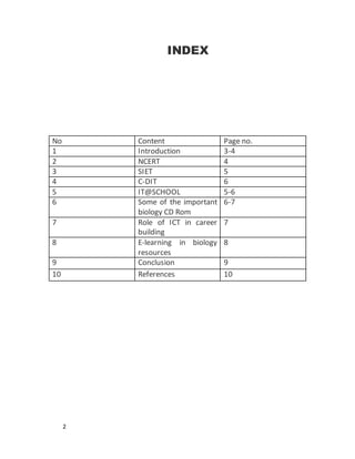 2
INDEX
No Content Page no.
1 Introduction 3-4
2 NCERT 4
3 SIET 5
4 C-DIT 6
5 IT@SCHOOL 5-6
6 Some of the important
biology CD Rom
6-7
7 Role of ICT in career
building
7
8 E-learning in biology
resources
8
9 Conclusion 9
10 References 10
 