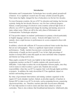 3
Introduction
Information and Communication Technologies have recently gained groundswell
of interest. It is a significant research area for many scholars around the globe.
Their nature has highly changed the face of education over the last few decades.
For most European countries, the use of ICT in education and training has become
a priority during the last decade. However, very few have achieved progress.
Indeed, a small percentage of schools in some countries achieved high levels of
effective use of ICT to supportand change the teaching and learning process in
many subject areas. Others are still in the early phase of Information and
Communication Technologies adoption.
ICT has positive impact on students’ performances in primary schools particularly
in English language and less in science. Schools with higher level of e-
maturity show a rapid increase in performances in scores compared to those with
lower level.
In addition, schools with sufficient ICT resources achieved better results than those
that are not well-equipped. There is a significant improvement on learners’
performances. Finally, teachers becomemore convinced that educational
achievements of pupils are due to good ICT use. In fact, high percentage of
teachers in Europe (86%) states that pupils are more motivated when computers
and Internet are being used in class.
Many pupils consider ICT tools very helpful in that it helps them to do
assignments teachers see that ICT enables students with special needs or
difficulties. It also helps to reduce the social disparities between pupils, since they
work in teams in order to achieve a given task. Students also assume
responsibilities when they use ICT to organize their work through digital portfolios
or projects. In addition, the study showed that ICT has significant impact on
teachers and teaching processes.
By virtue of government Interventions and training seminars organized in this
regard, ICT tools stimulate teachers. Indeed, an absolute majority of teachers in
Europe (90 %) claim to use ICT to do tasks, suchas preparing lessons, sequencing
classroomactivities, etc. Therefore, teachers plan their lessons more efficiently.
ICT also help teachers to work in teams and share ideas related to schools
curriculum. There is also evidence that broadband and interactive whiteboards play
 