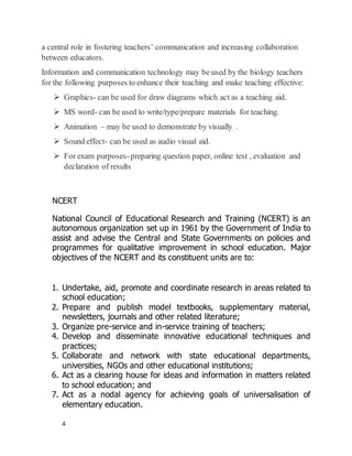 4
a central role in fostering teachers’ communication and increasing collaboration
between educators.
Information and communication technology may be used by the biology teachers
for the following purposes to enhance their teaching and make teaching effective:
 Graphics- can be used for draw diagrams which act as a teaching aid.
 MS word- can be used to write/type/prepare materials for teaching.
 Animation – may be used to demonstrate by visually .
 Sound effect- can be used as audio visual aid.
 For exam purposes-preparing question paper, online test , evaluation and
declaration of results
1. Undertake, aid, promote and coordinate research in areas related to
school education;
2. Prepare and publish model textbooks, supplementary material,
newsletters, journals and other related literature;
3. Organize pre-service and in-service training of teachers;
4. Develop and disseminate innovative educational techniques and
practices;
5. Collaborate and network with state educational departments,
universities, NGOs and other educational institutions;
6. Act as a clearing house for ideas and information in matters related
to school education; and
7. Act as a nodal agency for achieving goals of universalisation of
elementary education.
NCERT
National Council of Educational Research and Training (NCERT) is an
autonomous organization set up in 1961 by the Government of India to
assist and advise the Central and State Governments on policies and
programmes for qualitative improvement in school education. Major
objectives of the NCERT and its constituent units are to:
 
