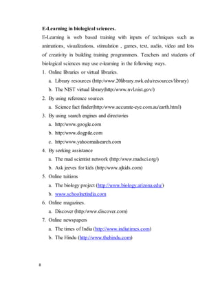 8
E-Learning in biological sciences.
E-Learning is web based training with inputs of techniques such as
animations, visualizations, stimulation , games, text, audio, video and lots
of creativity in building training programmers. Teachers and students of
biological sciences may use e-learning in the following ways.
1. Online libraries or virtual libraries.
a. Library resources (http:/www.20library.nwk.edu/resources/library)
b. The NIST virtual library(http:/www.nvl.nist.gov/)
2. By using reference sources
a. Science fact finder(http:/www.accurate-eye.com.au/earth.html)
3. By using search engines and directories
a. http:/www.google.com
b. http:/www.dogpile.com
c. http:/www.yahoomailsearch.com
4. By seeking assistance
a. The mad scientist network (http:/www.madsci.org/)
b. Ask jeeves for kids (http:/www.ajkids.com)
5. Online tuitions
a. The biology project (http://www.biology.arizona.edu/)
b. www.schoolnetindia.com
6. Online magazines.
a. Discover (http:/www.discover.com)
7. Online newspapers
a. The times of India (http://www.indiatimes.com)
b. The Hindu (http://www.thehindu.com)
 