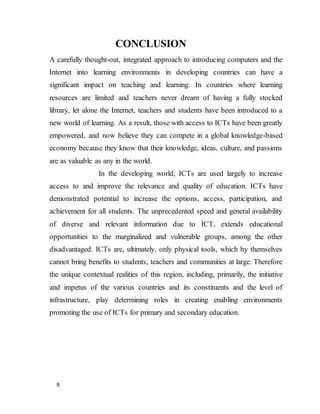 9
CONCLUSION
A carefully thought-out, integrated approach to introducing computers and the
Internet into learning environments in developing countries can have a
significant impact on teaching and learning. In countries where learning
resources are limited and teachers never dream of having a fully stocked
library, let alone the Internet, teachers and students have been introduced to a
new world of learning. As a result, those with access to ICTs have been greatly
empowered, and now believe they can compete in a global knowledge-based
economy because they know that their knowledge, ideas, culture, and passions
are as valuable as any in the world.
In the developing world, ICTs are used largely to increase
access to and improve the relevance and quality of education. ICTs have
demonstrated potential to increase the options, access, participation, and
achievement for all students. The unprecedented speed and general availability
of diverse and relevant information due to ICT, extends educational
opportunities to the marginalized and vulnerable groups, among the other
disadvantaged. ICTs are, ultimately, only physical tools, which by themselves
cannot bring benefits to students, teachers and communities at large. Therefore
the unique contextual realities of this region, including, primarily, the initiative
and impetus of the various countries and its constituents and the level of
infrastructure, play determining roles in creating enabling environments
promoting the use of ICTs for primary and secondary education.
 