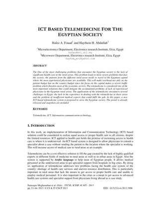 ICT BASED TELEMEDICINE FOR THE
EGYPTIAN SOCIETY
Hafez A. Fouad1 and Haythem H. Abdullah2
1

Microelectronics Department, Electronics research Institute, Giza, Egypt
hafez@eri.sci.eg
2

Microwave Department, Electronics research Institute, Giza, Egypt
haythm_eri@yahoo.com

ABSTRACT
The One of the most challenging problems that encounter the Egyptian society is the lack of
significant health care in the rural areas. This problem leads to more severe problems that face
the society; the patients from the different rural areas needs to travel to the Egyptian capital
where the most experienced physicians are available. This will make overhead not only on the
patient budget but on the country budget since the focus on the capital makes a severe traffic
problem which threaten most of the economic sectors. The telemedicine is considered one of the
most important solutions that could mitigate the accumulated problems of lack of experienced
physicians in the Egyptian rural areas. The application of the telemedicine encounters several
challenges in Egypt; the lack in the experience in dealing with the telemedicine in these areas
and the problem of insufficient medical experts that could fulfil the gab. In this paper, a new
ICT-based telemedicine system is proposed to serve the Egyptian society. The portal is already
released and snapshots are included

KEYWORDS
Telemedicine, ICT, Information communication technology,

1. INTRODUCTION
In this work, an implementation of Information and Communication Technology (ICT) based
solution could be considered to realize equal access to proper health care to all citizens, despite
the limited resources. ICT applied to health care holds the promise of increasing access to health
care to where it is underserved. An ICT based system is designed to allow physicians to consult a
specialist about a case without sending the patient to the location where the specialist is working.
This will increase access of medical care to rural areas as an example.
Telemedicine can be a cost effective solution to fill the gap created by the lack of highly qualified
experts in different fields of medicine in rural areas as well as in urban areas in Egypt. Also the
system is supported by Arabic language to help most of Egyptian people. It allows medical
personnel at the underserved areas to get specialist support from hospitals in big cities. By doing
so, application of telemedicine addresses two problems facing the health care system of the
country: shortage of health care services and uneven resource distribution. This is particularly
important in rural areas that lack the means to get access to proper health care and unable to
employ medical personnel. It is also important in the cities as a mean to get access to advanced
health care systems and specialist support from physicians living abroad as a case study.
Natarajan Meghanathan et al. (Eds) : ITCSE, ICDIP, ICAIT - 2013
pp. 53–64, 2013. © CS & IT-CSCP 2013

DOI : 10.5121/csit.2013.3906

 