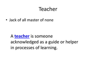 Teacher
• Jack of all master of none
A teacher is someone
acknowledged as a guide or helper
in processes of learning.
 