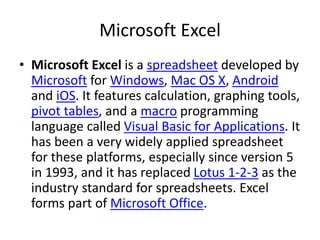 Microsoft Excel
• Microsoft Excel is a spreadsheet developed by
Microsoft for Windows, Mac OS X, Android
and iOS. It features calculation, graphing tools,
pivot tables, and a macro programming
language called Visual Basic for Applications. It
has been a very widely applied spreadsheet
for these platforms, especially since version 5
in 1993, and it has replaced Lotus 1-2-3 as the
industry standard for spreadsheets. Excel
forms part of Microsoft Office.
 