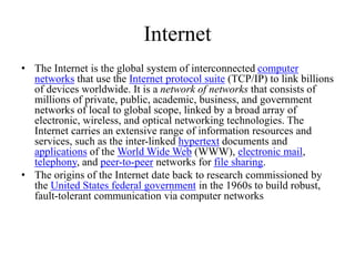 Internet
• The Internet is the global system of interconnected computer
networks that use the Internet protocol suite (TCP/IP) to link billions
of devices worldwide. It is a network of networks that consists of
millions of private, public, academic, business, and government
networks of local to global scope, linked by a broad array of
electronic, wireless, and optical networking technologies. The
Internet carries an extensive range of information resources and
services, such as the inter-linked hypertext documents and
applications of the World Wide Web (WWW), electronic mail,
telephony, and peer-to-peer networks for file sharing.
• The origins of the Internet date back to research commissioned by
the United States federal government in the 1960s to build robust,
fault-tolerant communication via computer networks
 