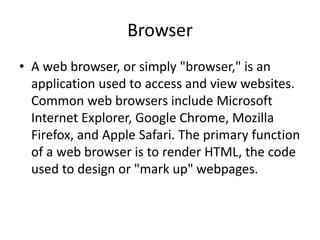 Browser
• A web browser, or simply "browser," is an
application used to access and view websites.
Common web browsers include Microsoft
Internet Explorer, Google Chrome, Mozilla
Firefox, and Apple Safari. The primary function
of a web browser is to render HTML, the code
used to design or "mark up" webpages.
 
