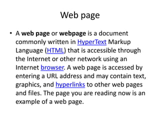 Web page
• A web page or webpage is a document
commonly written in HyperText Markup
Language (HTML) that is accessible through
the Internet or other network using an
Internet browser. A web page is accessed by
entering a URL address and may contain text,
graphics, and hyperlinks to other web pages
and files. The page you are reading now is an
example of a web page.
 