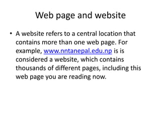 Web page and website
• A website refers to a central location that
contains more than one web page. For
example, www.nntanepal.edu.np is is
considered a website, which contains
thousands of different pages, including this
web page you are reading now.
 