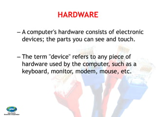 HARDWARE 
– A computer's hardware consists of electronic
devices; the parts you can see and touch. 
– The term "device" refers to any piece of
hardware used by the computer, such as a
keyboard, monitor, modem, mouse, etc.
HARDWARE
A computer's hardware consists of electronic
devices; the parts you can see and touch.
The term "device" refers to any piece of
hardware used by the computer, such as a
keyboard, monitor, modem, mouse, etc.
 