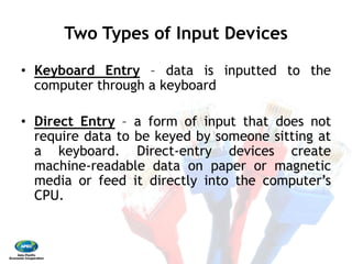 Two Types of Input Devices 
•  Keyboard Entry – data
computer through a keyboard 
•  Direct Entry – a form
require data to be keyed
a keyboard. Direct‐
machine‐readable data
media or feed it directly
CPU.
Two Types of Input Devices
data is inputted to the
keyboard
form of input that does not
keyed by someone sitting at
‐entry devices create
data on paper or magnetic
directly into the computer’s
 