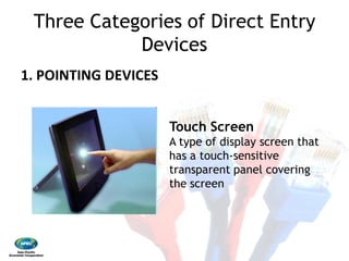 Three Categories of Direct Entry
Devices 
1. POINTING DEVICES 
Touch
A type of display screen that
has a touch
transparent panel covering
the screen
Three Categories of Direct Entry
Devices
Touch Screen
A type of display screen that
has a touch‐sensitive
transparent panel covering
the screen
 