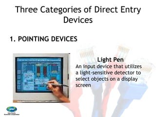 Three Categories of Direct Entry
Devices
1. POINTING DEVICES
An input device that utilizes
a light
select objects on a display
screen
Three Categories of Direct Entry
Devices
Light Pen
An input device that utilizes
a light‐sensitive detector to
select objects on a display
screen
 